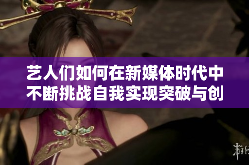 艺人们如何在新媒体时代中不断挑战自我实现突破与创新