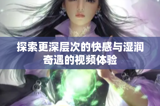 探索更深层次的快感与湿润奇遇的视频体验