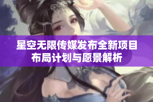 星空无限传媒发布全新项目布局计划与愿景解析