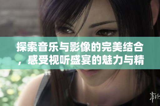 探索音乐与影像的完美结合，感受视听盛宴的魅力与精彩