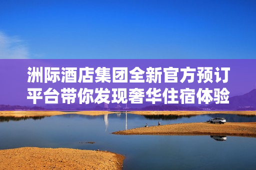 洲际酒店集团全新官方预订平台带你发现奢华住宿体验