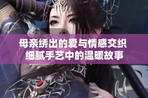 母亲绣出的爱与情感交织 细腻手艺中的温暖故事