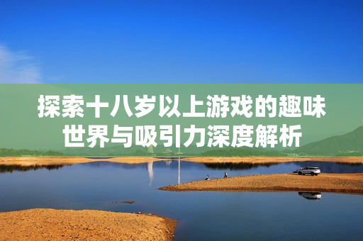 探索十八岁以上游戏的趣味世界与吸引力深度解析
