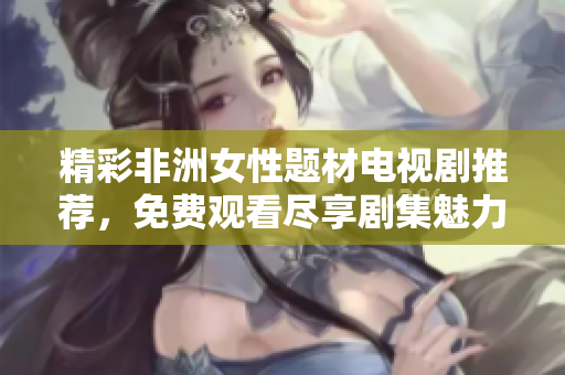 精彩非洲女性题材电视剧推荐，免费观看尽享剧集魅力