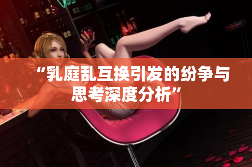 “乳庭乱互换引发的纷争与思考深度分析”