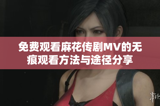 免费观看麻花传剧MV的无痕观看方法与途径分享