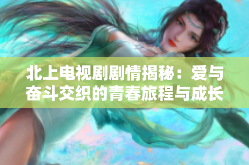 北上电视剧剧情揭秘：爱与奋斗交织的青春旅程与成长故事