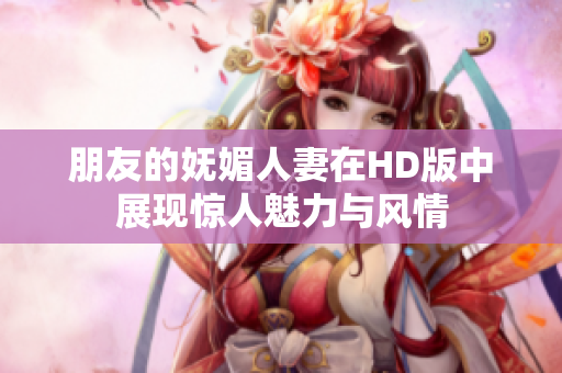 朋友的妩媚人妻在HD版中展现惊人魅力与风情