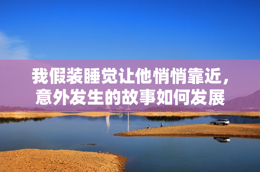 我假装睡觉让他悄悄靠近，意外发生的故事如何发展