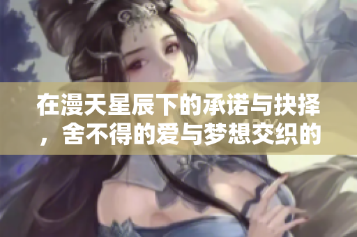 在漫天星辰下的承诺与抉择，舍不得的爱与梦想交织的故事