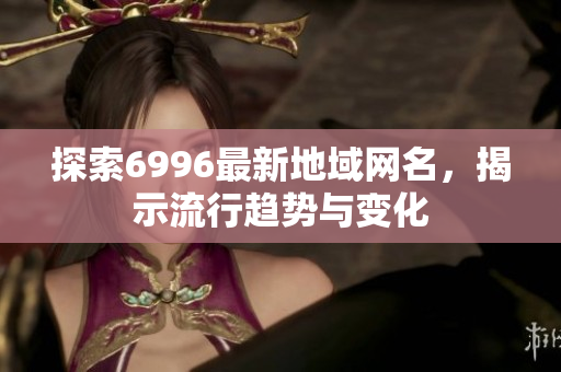 探索6996最新地域网名，揭示流行趋势与变化
