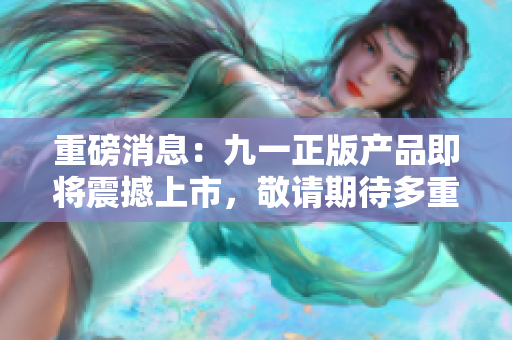 重磅消息：九一正版产品即将震撼上市，敬请期待多重惊喜