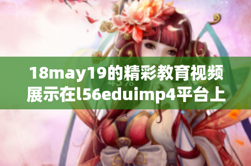 18may19的精彩教育视频展示在l56eduimp4平台上