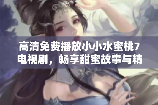 高清免费播放小小水蜜桃7电视剧，畅享甜蜜故事与精彩片段
