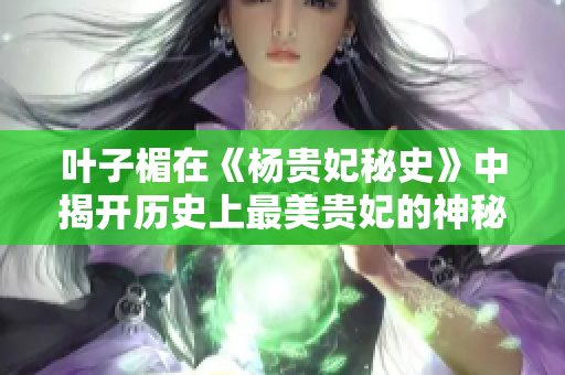 叶子楣在《杨贵妃秘史》中揭开历史上最美贵妃的神秘面纱