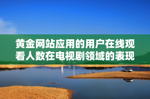 黄金网站应用的用户在线观看人数在电视剧领域的表现如何分析