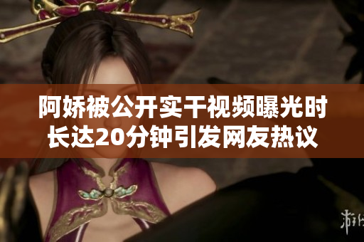 阿娇被公开实干视频曝光时长达20分钟引发网友热议