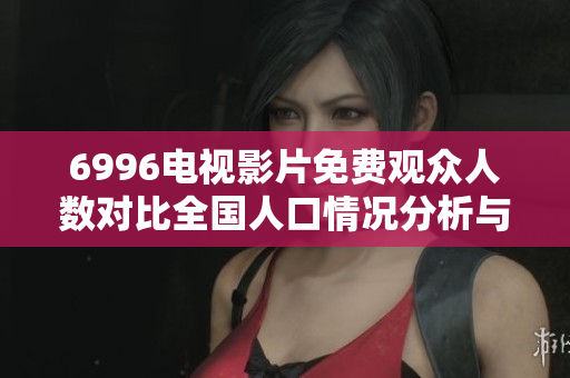 6996电视影片免费观众人数对比全国人口情况分析与解读