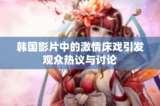 韩国影片中的激情床戏引发观众热议与讨论