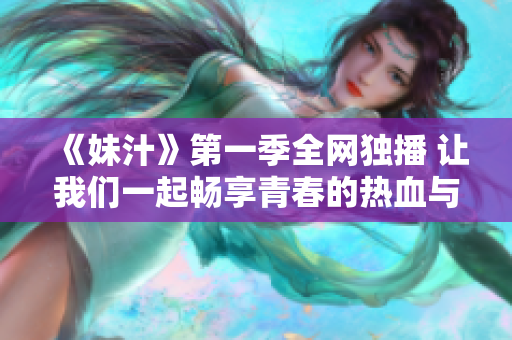 《妹汁》第一季全网独播 让我们一起畅享青春的热血与欢笑