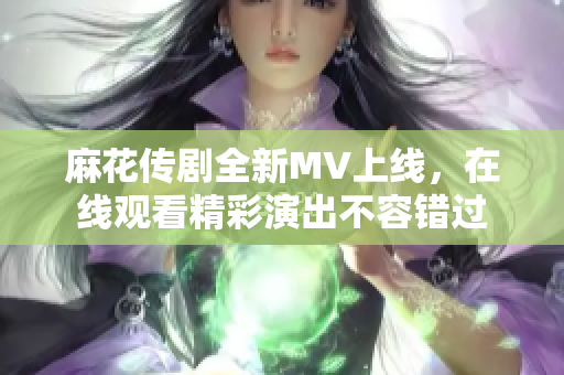 麻花传剧全新MV上线，在线观看精彩演出不容错过