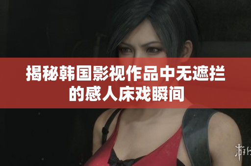 揭秘韩国影视作品中无遮拦的感人床戏瞬间