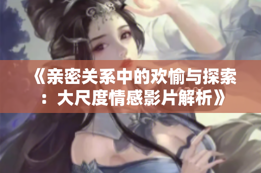 《亲密关系中的欢愉与探索：大尺度情感影片解析》