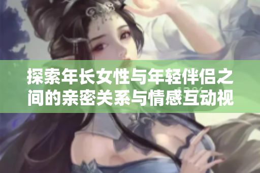 探索年长女性与年轻伴侣之间的亲密关系与情感互动视频