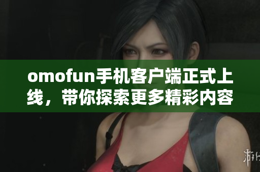 omofun手机客户端正式上线，带你探索更多精彩内容与活动！