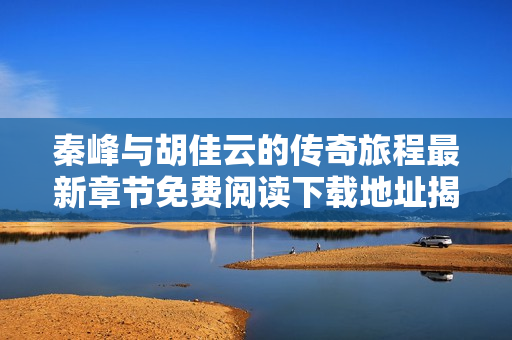 秦峰与胡佳云的传奇旅程最新章节免费阅读下载地址揭秘