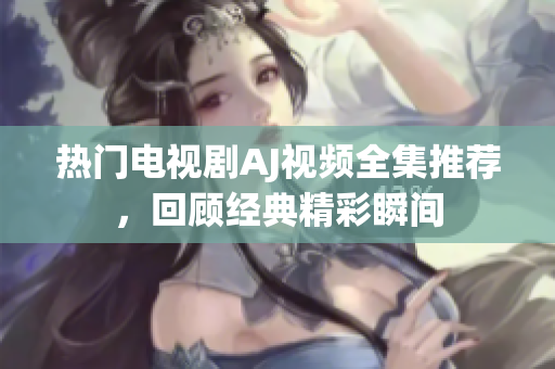 热门电视剧AJ视频全集推荐，回顾经典精彩瞬间