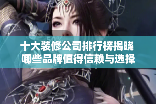 十大装修公司排行榜揭晓 哪些品牌值得信赖与选择