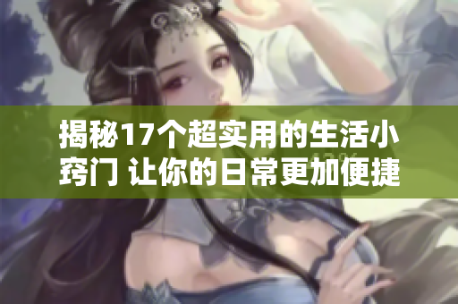 揭秘17个超实用的生活小窍门 让你的日常更加便捷轻松