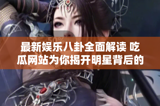 最新娱乐八卦全面解读 吃瓜网站为你揭开明星背后的故事