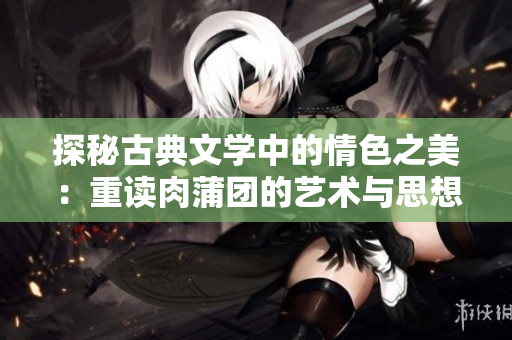 探秘古典文学中的情色之美：重读肉蒲团的艺术与思想