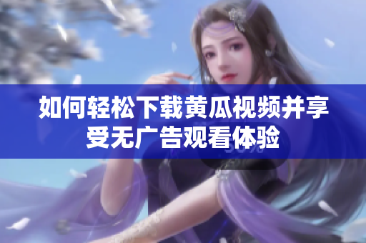 如何轻松下载黄瓜视频并享受无广告观看体验