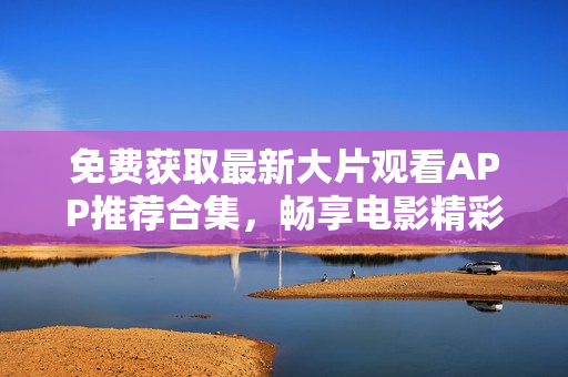 免费获取最新大片观看APP推荐合集，畅享电影精彩时光