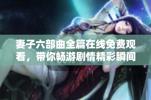 妻子六部曲全篇在线免费观看，带你畅游剧情精彩瞬间