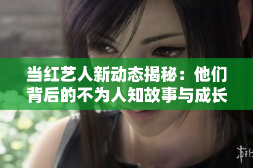 当红艺人新动态揭秘：他们背后的不为人知故事与成长历程