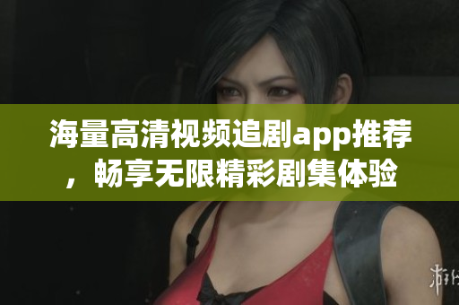 海量高清视频追剧app推荐，畅享无限精彩剧集体验
