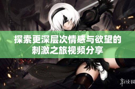 探索更深层次情感与欲望的刺激之旅视频分享