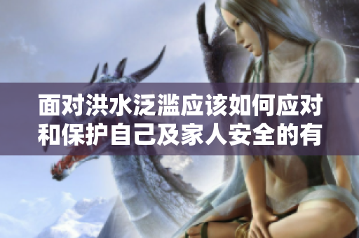 面对洪水泛滥应该如何应对和保护自己及家人安全的有效措施