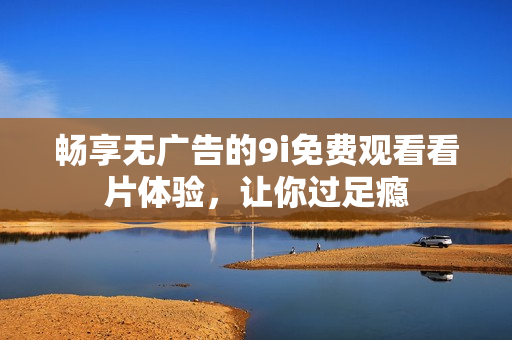 畅享无广告的9i免费观看看片体验，让你过足瘾