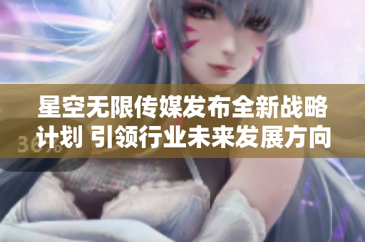 星空无限传媒发布全新战略计划 引领行业未来发展方向
