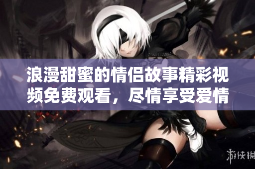 浪漫甜蜜的情侣故事精彩视频免费观看，尽情享受爱情剧！