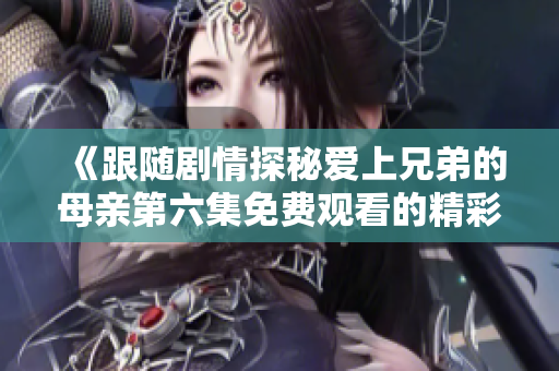 《跟随剧情探秘爱上兄弟的母亲第六集免费观看的精彩瞬间》