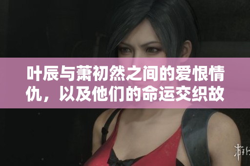 叶辰与萧初然之间的爱恨情仇，以及他们的命运交织故事