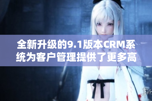 全新升级的9.1版本CRM系统为客户管理提供了更多高效工具