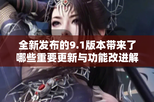 全新发布的9.1版本带来了哪些重要更新与功能改进解析