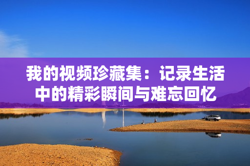 我的视频珍藏集：记录生活中的精彩瞬间与难忘回忆